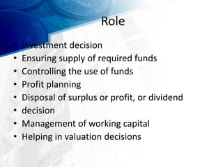 Role
• Investment decision
• Ensuring supply of required funds
• Controlling the use of funds
• Profit planning
• Disposal of surplus or profit, or dividend
• decision
• Management of working capital
• Helping in valuation decisions
 