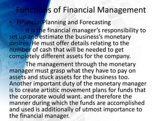 Functions of Financial Management
• Financial Planning and Forecasting
It is the financial manager’s responsibility to
set up and estimate the business’s monetary
desires. He must offer details relating to the
number of cash that will be needed to get
completely different assets for the company.
The management through the monetary
manager must grasp what they have to pay on
assets and stuck assets for the business too.
Another important duty of the monetary manager
is to create artistic movement plans for funds that
the corporate would want. and therefore the
manner during which the funds are accomplished
and used is additionally of utmost importance to
the financial manager.
 