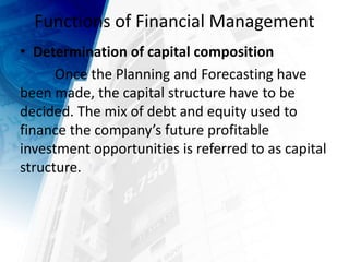 Functions of Financial Management
• Determination of capital composition
Once the Planning and Forecasting have
been made, the capital structure have to be
decided. The mix of debt and equity used to
finance the company’s future profitable
investment opportunities is referred to as capital
structure.
 