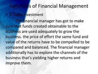 Functions of Financial Management
• 3. Fund Investment
The financial manager has got to make
sure that funds created obtainable to the
business are used adequately to grow the
business. the price of effort the same fund and
value of the returns have to be compelled to be
compared and balanced. The financial manager
additionally has to explore the channels of the
business that's yielding higher returns and
improve them.
 