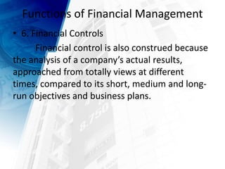Functions of Financial Management
• 6. Financial Controls
Financial control is also construed because
the analysis of a company’s actual results,
approached from totally views at different
times, compared to its short, medium and long-
run objectives and business plans.
 