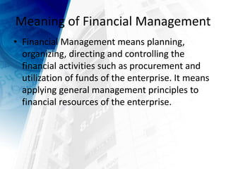 Meaning of Financial Management
• Financial Management means planning,
organizing, directing and controlling the
financial activities such as procurement and
utilization of funds of the enterprise. It means
applying general management principles to
financial resources of the enterprise.
 