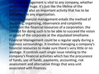 Financial Management is vital to any company, whether
or not tiny or huge. it's just like the lifeline of the
business. it's also an important activity that has to be
performed in any organization.
However, financial management entails the method of
designing, organizing, observance and conjointly
dominant the financial resources of a corporation. the
concept for doing such is to be able to succeed the vision
or goals of the corporate at the stipulated timeframe.
Financial Management could be a regular apply during a
business surroundings. It involves managing a company’s
financial resources to make sure there's very little or no
wastage. It controls each single issue relating to the
company’s financial activities which has the procurance
of funds, use of funds, payments, accounting, risk
assessment and alternative things that area unit
associated with finances.
 