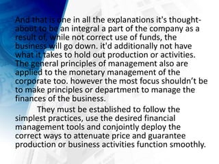 And that is one in all the explanations it's thought-
about to be an integral a part of the company as a
result of, while not correct use of funds, the
business will go down. it'd additionally not have
what it takes to hold out production or activities.
The general principles of management also are
applied to the monetary management of the
corporate too. however the most focus shouldn’t be
to make principles or department to manage the
finances of the business.
They must be established to follow the
simplest practices, use the desired financial
management tools and conjointly deploy the
correct ways to attenuate price and guarantee
production or business activities function smoothly.
 