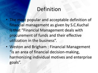 Definition
• The most popular and acceptable definition of
financial management as given by S.C.Kuchal
is that “Financial Management deals with
procurement of funds and their effective
utilization in the business”.
• Weston and Brigham : Financial Management
“is an area of financial decision-making,
harmonizing individual motives and enterprise
goals”.
 