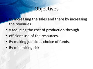 Objectives
• By increasing the sales and there by increasing
the revenues.
• y reducing the cost of production through
• efficient use of the resources.
• By making judicious choice of funds.
• By minimizing risk
 