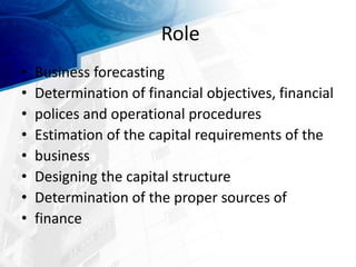 Role
• Business forecasting
• Determination of financial objectives, financial
• polices and operational procedures
• Estimation of the capital requirements of the
• business
• Designing the capital structure
• Determination of the proper sources of
• finance
 