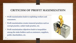 CRITICISM OF PROFIT MAXIMIZATION
• Profit maximization leads to exploiting workers and
consumers.
• Profit maximization creates immoral practices such as
corrupt practice, unfair trade practice, etc.
• Profit maximization objectives leads to inequalities
among the stake holders such as customers, suppliers,
public shareholders, etc.
• .
 