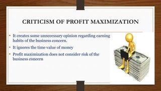 CRITICISM OF PROFIT MAXIMIZATION
• It creates some unnecessary opinion regarding earning
habits of the business concern.
• It ignores the time value of money
• Profit maximization does not consider risk of the
business concern
 