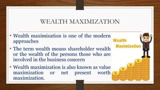 WEALTH MAXIMIZATION
• Wealth maximization is one of the modern
approaches
• The term wealth means shareholder wealth
or the wealth of the persons those who are
involved in the business concern
• Wealth maximization is also known as value
maximization or net present worth
maximization.
 