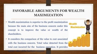 FAVORABLE ARGUMENTS FOR WEALTH
MAXIMIZATION
• Wealth maximization is superior to the profit maximization
because the main aim of the business concern under this
concept is to improve the value or wealth of the
shareholders.
• It considers the comparison of the value to cost associated
with the business concern. Total value detected from the
total cost incurred for the business operation. It provides
extract value of the business concern.
 