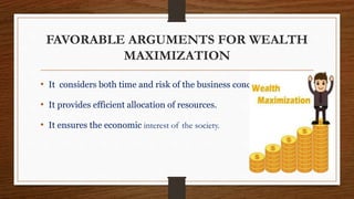 FAVORABLE ARGUMENTS FOR WEALTH
MAXIMIZATION
• It considers both time and risk of the business concern.
• It provides efficient allocation of resources.
• It ensures the economic interest of the society.
 