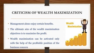 CRITICISM OF WEALTH MAXIMIZATION
• Management alone enjoy certain benefits.
• The ultimate aim of the wealth maximization
objectives is to maximize the profit.
• Wealth maximization can be activated only
with the help of the profitable position of the
business concern
 