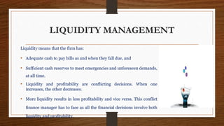 LIQUIDITY MANAGEMENT
Liquidity means that the firm has:
• Adequate cash to pay bills as and when they fall due, and
• Sufficient cash reserves to meet emergencies and unforeseen demands,
at all time.
• Liquidity and profitability are conflicting decisions. When one
increases, the other decreases.
• More liquidity results in less profitability and vice versa. This conflict
finance manager has to face as all the financial decisions involve both
liquidity and profitability.
 