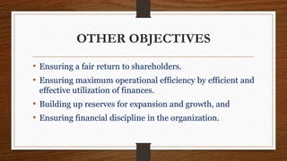 OTHER OBJECTIVES
• Ensuring a fair return to shareholders.
• Ensuring maximum operational efficiency by efficient and
effective utilization of finances.
• Building up reserves for expansion and growth, and
• Ensuring financial discipline in the organization.
 