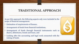 TRADITIONAL APPROACH
As per this approach, the following aspects only were included in the
scope of financial management:
• Estimation of requirements of finance,
• Arrangement of funds from financial institutions,
• Arrangement of funds through financial instruments such as
shares, debentures, bonds and loans, and
• Looking after the accounting and legal work connected with the
raising of funds.
 