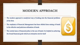 MODERN APPROACH
• The modern approach is analytical way of looking into the financial problems
of the firm.
• The emphasis of Financial Management has been shifted from raising of funds
to the effective and judicious utilization of funds.
• The central issue of financial policy is the use of funds. It is helpful in achieving
the broad financial goals which an enterprise sets for itself
 