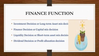 FINANCE FUNCTION
• Investment Decision or Long-term Asset mix decision
• Finance Decision or Capital mix decision
• Liquidity Decision or Short-term asset mix decision
• Dividend Decision or Profit allocation decision
 