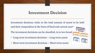 Investment Decision
Investment decisions relate to the total amount of assets to be held
and their composition in the form of fixed and current assets.
The investment decisions can be classified, in to two broad categories:
• Long-term investment decisions – Long-term assets
• Short-term investment decisions – Short-term assets
 