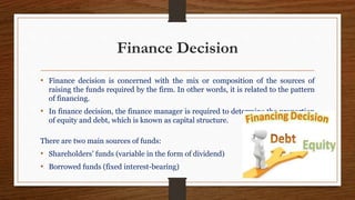 Finance Decision
• Finance decision is concerned with the mix or composition of the sources of
raising the funds required by the firm. In other words, it is related to the pattern
of financing.
• In finance decision, the finance manager is required to determine the proportion
of equity and debt, which is known as capital structure.
There are two main sources of funds:
• Shareholders’ funds (variable in the form of dividend)
• Borrowed funds (fixed interest-bearing)
 