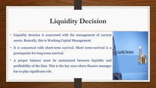 Liquidity Decision
• Liquidity decision is concerned with the management of current
assets. Basically, this is Working Capital Management.
• It is concerned with short-term survival. Short term-survival is a
prerequisite for long-term survival.
• A proper balance must be maintained between liquidity and
profitability of the firm. This is the key area where finance manager
has to play significant role.
 