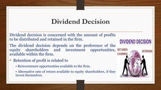 Dividend Decision
Dividend decision is concerned with the amount of profits
to be distributed and retained in the firm.
The dividend decision depends on the preference of the
equity shareholders and investment opportunities,
available within the firm.
• Retention of profit is related to
• Reinvestment opportunities available to the firm.
• Alternative rate of return available to equity shareholders, if they
invest themselves.
 