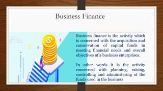 Business Finance
Business finance is the activity which
is concerned with the acquisition and
conservation of capital funds in
meeting financial needs and overall
objectives of a business enterprises.
In other words it is the activity
concerned with planning, raising,
controlling and administering of the
funds used in the business
 