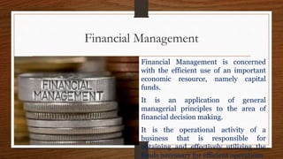 Financial Management
Financial Management is concerned
with the efficient use of an important
economic resource, namely capital
funds.
It is an application of general
managerial principles to the area of
financial decision making.
It is the operational activity of a
business that is responsible for
obtaining and effectively utilizing the
funds necessary for efficient operations
 
