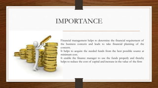 IMPORTANCE
Financial management helps to determine the financial requirement of
the business concern and leads to take financial planning of the
concern.
It helps to acquire the needed funds from the best possible source at
minimum cost.
It enable the finance manager to use the funds properly and thereby
helps to reduce the cost of capital and increase in the value of the firm
 