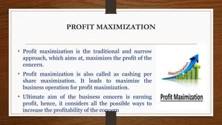 PROFIT MAXIMIZATION
• Profit maximization is the traditional and narrow
approach, which aims at, maximizes the profit of the
concern.
• Profit maximization is also called as cashing per
share maximization. It leads to maximize the
business operation for profit maximization.
• Ultimate aim of the business concern is earning
profit, hence, it considers all the possible ways to
increase the profitability of the concern
 