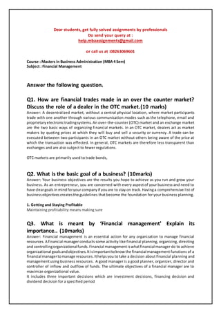 Dear students, get fully solved assignments by professionals
Do send your query at :
help.mbaassignments@gmail.com
or call us at :08263069601
Course : Masters in Business Administration (MBA 4 Sem)
Subject : Financial Management
Answer the following question.
Q1. How are financial trades made in an over the counter market?
Discuss the role of a dealer in the OTC market.(10 marks)
Answer: A decentralized market, without a central physical location, where market participants
trade with one another through various communication modes such as the telephone, email and
proprietaryelectronictradingsystems. An over-the-counter (OTC) market and an exchange market
are the two basic ways of organizing financial markets. In an OTC market, dealers act as market
makers by quoting prices at which they will buy and sell a security or currency. A trade can be
executed between two participants in an OTC market without others being aware of the price at
which the transaction was effected. In general, OTC markets are therefore less transparent than
exchanges and are also subject to fewer regulations.
OTC markets are primarily used to trade bonds,
Q2. What is the basic goal of a business? (10marks)
Answer: Your business objectives are the results you hope to achieve as you run and grow your
business. As an entrepreneur, you are concerned with every aspect of your business and need to
have cleargoalsin mindforyour companyif youare to stay on track. Havinga comprehensive list of
businessobjectivescreatesthe guidelines that become the foundation for your business planning.
1. Getting and Staying Profitable
Maintaining profitability means making sure
Q3. What is meant by ‘Financial management’ Explain its
importance.. (10marks)
Answer: Financial management is an essential action for any organization to manage financial
resources.A financial manager conducts some activity like financial planning, organizing, directing
and controllingorganizationalfunds.Financial managementiswhatfinancial manager do to achieve
organizational goalsandobjectives.Itisimportanttoknow the financial management functions of a
financial managertomanage resources.Ithelpsyou to take a decision about financial planning and
managementusing business resources. A good manager is a good planner, organizer, director and
controller of inflow and outflow of funds. The ultimate objectives of a financial manager are to
maximize organizational value.
It includes three important decisions which are investment decisions, financing decision and
dividend decision for a specified period
 