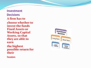 Investment
Decisions
A firm has to
choose whether to
invest the funds
Fixed Assets or
Working Capital
Assets, so that
they are able to
earn
the highest
possible return for
their
Investors
 
