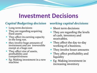 Investment Decisions
Capital Budgeting decision working capital decisions
 Long term decisions
 They are regarding acquiring
fixed assets
 They affect its earning capacity
in the long run.
 they involve huge amounts of
investment and are irreversible
except at a huge cost
 They affect size of assets,
profitability and
competitiveness
 Eg: Making investment in a new
machine
 Short term decisions
 They are regarding the levels
of cash, inventory and
receivables.
 They affect the day-to-day
working of a business.
 They involve lesser amounts
 They affect profitability and
liquidity
 Eg: Making investment in
increasing inventory
 