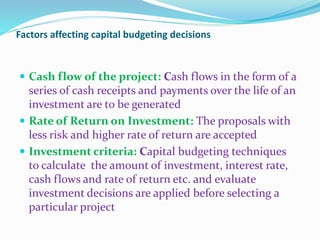 Factors affecting capital budgeting decisions
 Cash flow of the project: Cash flows in the form of a
series of cash receipts and payments over the life of an
investment are to be generated
 Rate of Return on Investment: The proposals with
less risk and higher rate of return are accepted
 Investment criteria: Capital budgeting techniques
to calculate the amount of investment, interest rate,
cash flows and rate of return etc. and evaluate
investment decisions are applied before selecting a
particular project
 