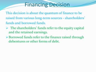 Financing Decision
This decision is about the quantum of finance to be
raised from various long-term sources - shareholders’
funds and borrowed funds.
 The shareholders’ funds refer to the equity capital
and the retained earnings.
Borrowed funds refer to the finance raised through
debentures or other forms of debt.
 