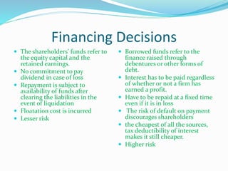 Financing Decisions
 The shareholders’ funds refer to
the equity capital and the
retained earnings.
 No commitment to pay
dividend in case of loss
 Repayment is subject to
availability of funds after
clearing the liabilities in the
event of liquidation
 Floatation cost is incurred
 Lesser risk
 Borrowed funds refer to the
finance raised through
debentures or other forms of
debt.
 Interest has to be paid regardless
of whether or not a firm has
earned a profit.
 Have to be repaid at a fixed time
even if it is in loss
 The risk of default on payment
discourages shareholders
 the cheapest of all the sources,
tax deductibility of interest
makes it still cheaper.
 Higher risk
 