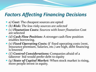 Factors Affecting Financing Decisions
 a) Cost: The cheapest sources are opted
 (b) Risk: The less risky sources are selected
 (c) Floatation Costs: Sources with lower floatation Cost
are selected
 (d) Cash Flow Position: A stronger cash flow position
enables borrowing.
 (e) Fixed Operating Costs: If fixed operating costs (rent,
Insurance premium, Salaries, etc.) are high, debt financing
is lowered
 (f) Control Considerations: Companies afraid of a
takeover bid would prefer debt to equity
 (g) State of Capital Market: When stock market is rising,
more people invest in equity.
 