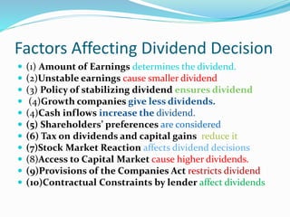 Factors Affecting Dividend Decision
 (1) Amount of Earnings determines the dividend.
 (2)Unstable earnings cause smaller dividend
 (3) Policy of stabilizing dividend ensures dividend
 (4)Growth companies give less dividends.
 (4)Cash inflows increase the dividend.
 (5) Shareholders’ preferences are considered
 (6) Tax on dividends and capital gains reduce it
 (7)Stock Market Reaction affects dividend decisions
 (8)Access to Capital Market cause higher dividends.
 (9)Provisions of the Companies Act restricts dividend
 (10)Contractual Constraints by lender affect dividends
 