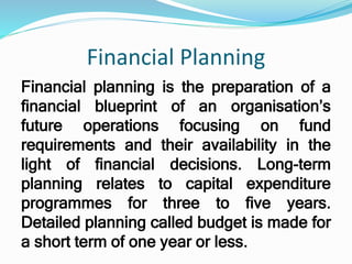 Financial Planning
Financial planning is the preparation of a
financial blueprint of an organisation’s
future operations focusing on fund
requirements and their availability in the
light of financial decisions. Long-term
planning relates to capital expenditure
programmes for three to five years.
Detailed planning called budget is made for
a short term of one year or less.
 