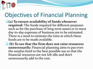 Objectives of Financial Planning
(a) To ensure availability of funds whenever
required: The funds required for different purposes
such as for the purchase of long term assets or to meet
day-to-day expenses of business are to be estimated.
There is a need to estimate the time at which these
funds are to be made available.
 (b) To see that the firm does not raise resources
unnecessarily: Financial planning aims to put even
the surplus fund to the best possible use so that the
financial resources are not left idle and don’t
unnecessarily add to the cost.
 