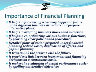 Importance of Financial Planning
It helps in forecasting what may happen in future
under different business situations and prepare
alternative plans.
It helps in avoiding business shocks and surprises
If helps in co-ordinating various business functions,
by providing clear policies and procedures.
Detailed plans of action prepared under financial
planning reduce waste, duplication of efforts, and
gaps in planning.
It tries to link the present with the future.
It provides a link between investment and financing
decisions on a continuous basis.
It makes the evaluation of actual performance easier
by spelling out detailed objectives
 