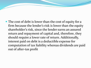 The cost of debt is lower than the cost of equity for a
firm because the lender’s risk is lower than the equity
shareholder’s risk, since the lender earns an assured
return and repayment of capital and, therefore, they
should require a lower rate of return. Additionally,
interest paid on debt is a deductible expense for
computation of tax liability whereas dividends are paid
out of after-tax profit
 