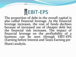 EBIT-EPS
The proportion of debt in the overall capital is
also called financial leverage. As the financial
leverage increases, the cost of funds declines
because of increased use of cheaper debt but
the financial risk increases. The impact of
financial leverage on the profitability of a
business can be seen through EBIT-EPS
(Earning before Interest and Taxes-Earning per
Share) analysis.
 