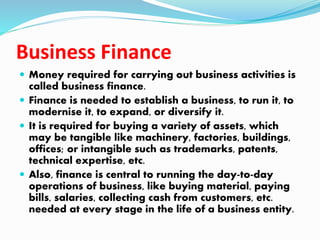 Business Finance
 Money required for carrying out business activities is
called business finance.
 Finance is needed to establish a business, to run it, to
modernise it, to expand, or diversify it.
 It is required for buying a variety of assets, which
may be tangible like machinery, factories, buildings,
offices; or intangible such as trademarks, patents,
technical expertise, etc.
 Also, finance is central to running the day-to-day
operations of business, like buying material, paying
bills, salaries, collecting cash from customers, etc.
needed at every stage in the life of a business entity.
 