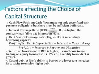 Factors affecting the Choice of
Capital Structure
1. Cash Flow Position: Cash flows must not only cover fixed cash
payment obligations but there must be sufficient buffer also.
2. Interest Coverage Ratio (ICR):
𝐸𝐵𝐼𝑇
𝐼𝑛𝑡𝑒𝑟𝑒𝑠𝑡
If it is higher the
company may fail to pay interest on loans.
3. Debt Service Coverage Ratio: Higher DSCR means high
borrowing capacity.
𝑃𝑟𝑜𝑓𝑖𝑡 𝑎𝑓𝑡𝑒𝑟 𝑇𝑎𝑥 + 𝐷𝑒𝑝𝑟𝑒𝑐𝑖𝑎𝑡𝑖𝑜𝑛 + 𝐼𝑛𝑡𝑒𝑟𝑒𝑠𝑡 + 𝑁𝑜𝑛. 𝑐𝑎𝑠ℎ 𝑒𝑥𝑝
𝑃𝑟𝑒𝑓. 𝐷𝑖𝑣 + 𝐼𝑛𝑡𝑒𝑟𝑒𝑠𝑡 + 𝑅𝑒𝑝𝑎𝑦𝑚𝑒𝑛𝑡 𝑂𝑏𝑙𝑖𝑔𝑎𝑡𝑖𝑜𝑛
4.Return on Investment: If ROI is higher, it can choose to use
trading on equity to increase its EPS, i.e., its ability to use debt is
greater.
5. Cost of debt: A firm’s ability to borrow at a lower rate increases
its capacity to employ higher debt.
 