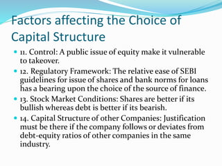 Factors affecting the Choice of
Capital Structure
 11. Control: A public issue of equity make it vulnerable
to takeover.
 12. Regulatory Framework: The relative ease of SEBI
guidelines for issue of shares and bank norms for loans
has a bearing upon the choice of the source of finance.
 13. Stock Market Conditions: Shares are better if its
bullish whereas debt is better if its bearish.
 14. Capital Structure of other Companies: Justification
must be there if the company follows or deviates from
debt-equity ratios of other companies in the same
industry.
 