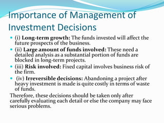 Importance of Management of
Investment Decisions
 (i) Long-term growth: The funds invested will affect the
future prospects of the business.
 (ii) Large amount of funds involved: These need a
detailed analysis as a substantial portion of funds are
blocked in long-term projects.
 (iii) Risk involved: Fixed capital involves business risk of
the firm.
 (iv) Irreversible decisions: Abandoning a project after
heavy investment is made is quite costly in terms of waste
of funds.
Therefore, these decisions should be taken only after
carefully evaluating each detail or else the company may face
serious problems.
 