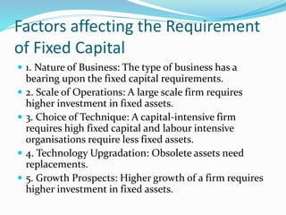 Factors affecting the Requirement
of Fixed Capital
 1. Nature of Business: The type of business has a
bearing upon the fixed capital requirements.
 2. Scale of Operations: A large scale firm requires
higher investment in fixed assets.
 3. Choice of Technique: A capital-intensive firm
requires high fixed capital and labour intensive
organisations require less fixed assets.
 4. Technology Upgradation: Obsolete assets need
replacements.
 5. Growth Prospects: Higher growth of a firm requires
higher investment in fixed assets.
 
