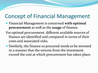 Concept of Financial Management
 Financial Management is concerned with optimal
procurement as well as the usage of finance.
For optimal procurement, different available sources of
finance are identified and compared in terms of their
costs and associated risks.
 Similarly, the finance so procured needs to be invested
in a manner that the returns from the investment
exceed the cost at which procurement has taken place.
 