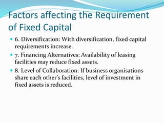 Factors affecting the Requirement
of Fixed Capital
 6. Diversification: With diversification, fixed capital
requirements increase.
 7. Financing Alternatives: Availability of leasing
facilities may reduce fixed assets.
 8. Level of Collaboration: If business organisations
share each other’s facilities, level of investment in
fixed assets is reduced.
 